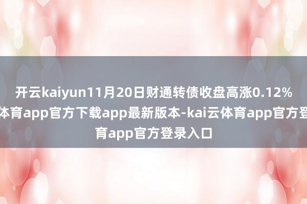 开云kaiyun11月20日财通转债收盘高涨0.12%-kai云体育app官方下载app最新版本-kai云体育app官方登录入口