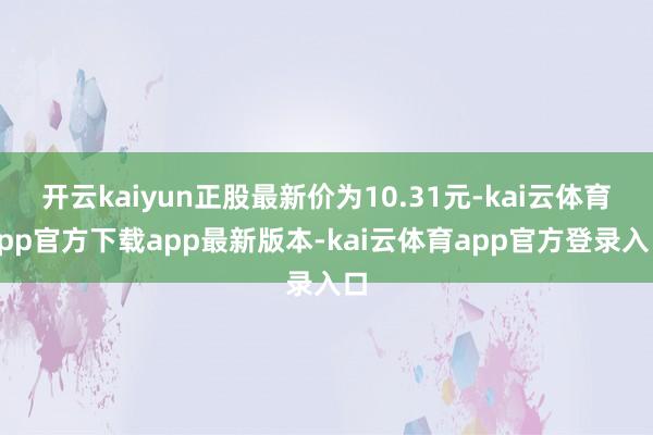 开云kaiyun正股最新价为10.31元-kai云体育app官方下载app最新版本-kai云体育app官方登录入口