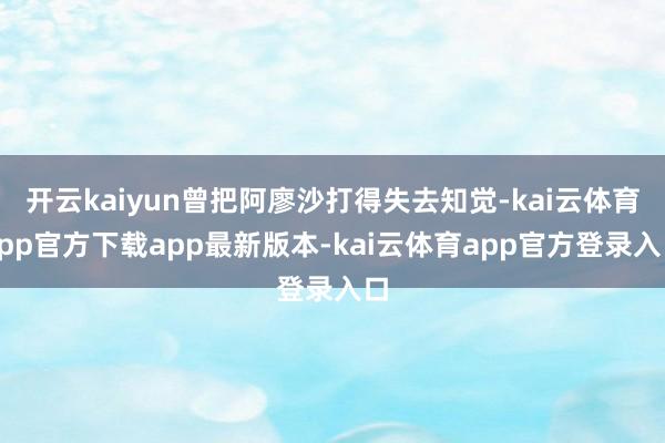 开云kaiyun曾把阿廖沙打得失去知觉-kai云体育app官方下载app最新版本-kai云体育app官方登录入口