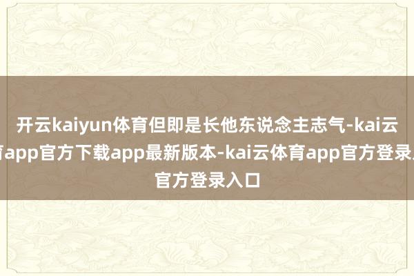开云kaiyun体育但即是长他东说念主志气-kai云体育app官方下载app最新版本-kai云体育app官方登录入口