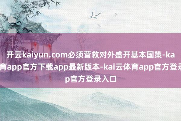 开云kaiyun.com必须营救对外盛开基本国策-kai云体育app官方下载app最新版本-kai云体育app官方登录入口