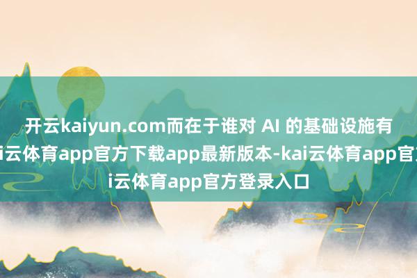 开云kaiyun.com而在于谁对 AI 的基础设施有王法力-kai云体育app官方下载app最新版本-kai云体育app官方登录入口