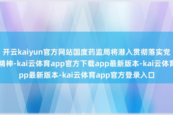 开云kaiyun官方网站国度药监局将潜入贯彻落实党的二十届三中全会精神-kai云体育app官方下载app最新版本-kai云体育app官方登录入口
