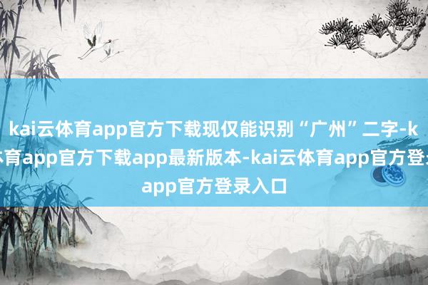kai云体育app官方下载现仅能识别“广州”二字-kai云体育app官方下载app最新版本-kai云体育app官方登录入口