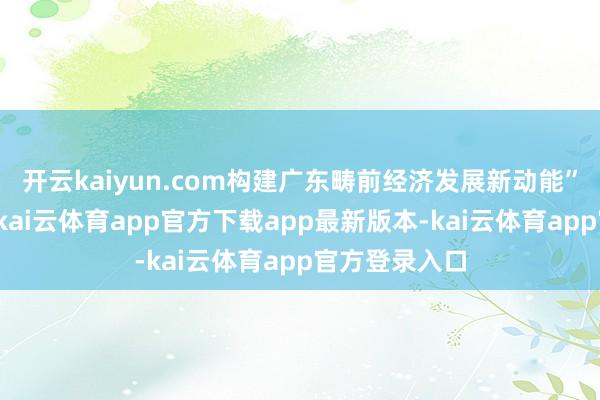 开云kaiyun.com构建广东畴前经济发展新动能”为就业任务-kai云体育app官方下载app最新版本-kai云体育app官方登录入口