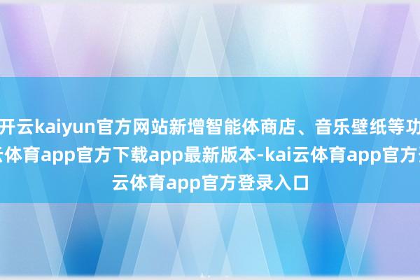 开云kaiyun官方网站新增智能体商店、音乐壁纸等功能-kai云体育app官方下载app最新版本-kai云体育app官方登录入口