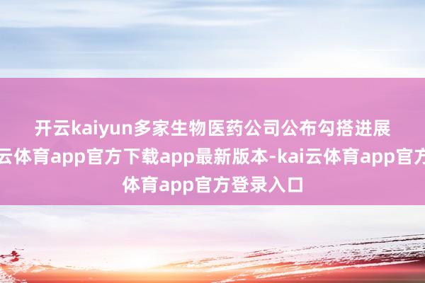 开云kaiyun 多家生物医药公司 公布勾搭进展 早盘-kai云体育app官方下载app最新版本-kai云体育app官方登录入口