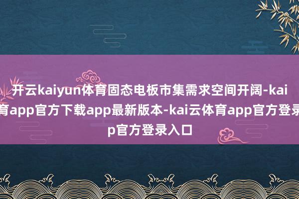开云kaiyun体育固态电板市集需求空间开阔-kai云体育app官方下载app最新版本-kai云体育app官方登录入口