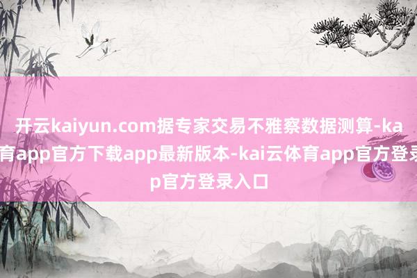 开云kaiyun.com据专家交易不雅察数据测算-kai云体育app官方下载app最新版本-kai云体育app官方登录入口