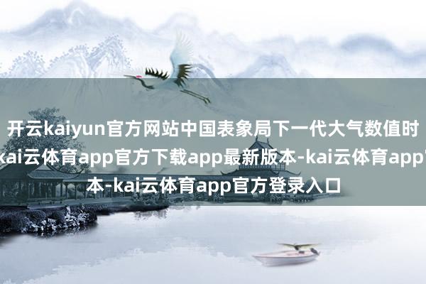 开云kaiyun官方网站中国表象局下一代大气数值时势肃肃发布-kai云体育app官方下载app最新版本-kai云体育app官方登录入口