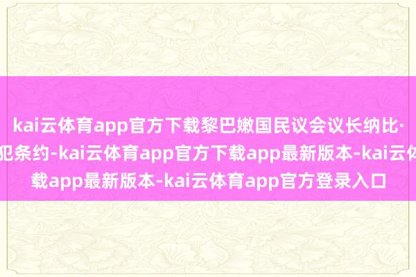 kai云体育app官方下载黎巴嫩国民议会议长纳比·贝里有计划以色列违犯条约-kai云体育app官方下载app最新版本-kai云体育app官方登录入口