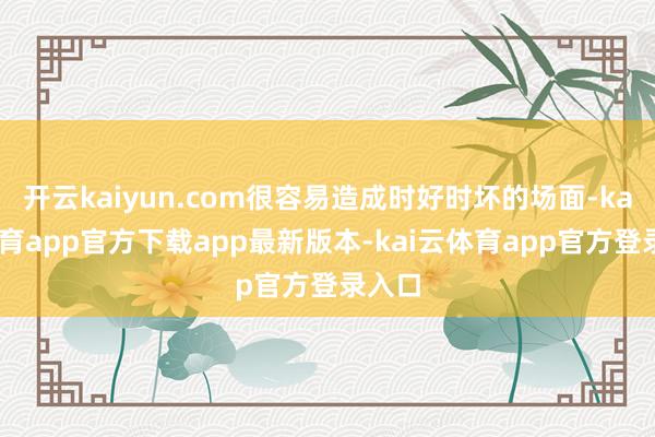 开云kaiyun.com很容易造成时好时坏的场面-kai云体育app官方下载app最新版本-kai云体育app官方登录入口