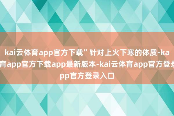 kai云体育app官方下载”针对上火下寒的体质-kai云体育app官方下载app最新版本-kai云体育app官方登录入口