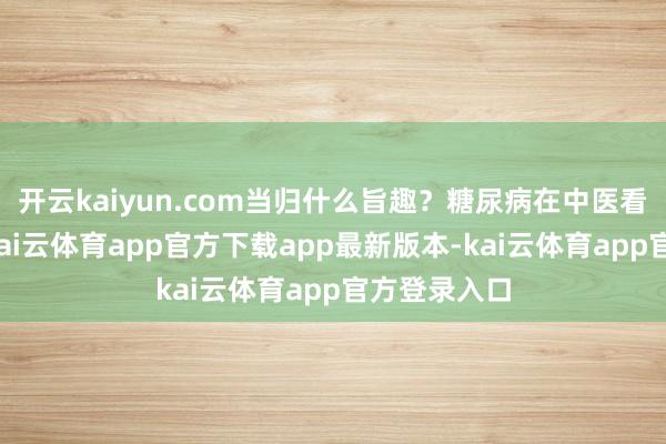 开云kaiyun.com当归什么旨趣？糖尿病在中医看来很能够-kai云体育app官方下载app最新版本-kai云体育app官方登录入口