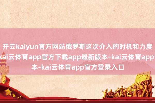 开云kaiyun官方网站俄罗斯这次介入的时机和力度齐额外巧妙-kai云体育app官方下载app最新版本-kai云体育app官方登录入口