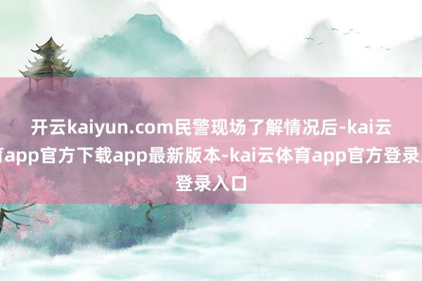 开云kaiyun.com　　民警现场了解情况后-kai云体育app官方下载app最新版本-kai云体育app官方登录入口