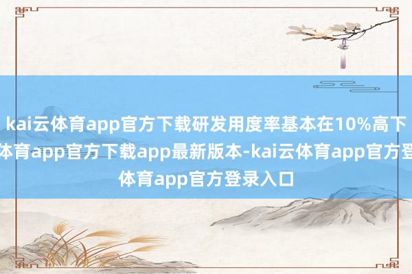 kai云体育app官方下载研发用度率基本在10%高下-kai云体育app官方下载app最新版本-kai云体育app官方登录入口