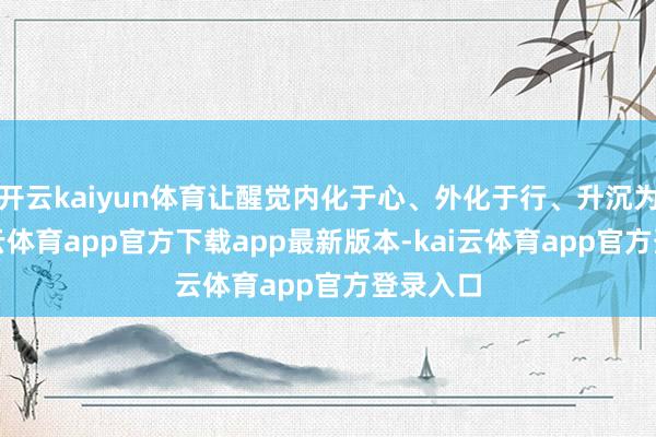 开云kaiyun体育让醒觉内化于心、外化于行、升沉为果-kai云体育app官方下载app最新版本-kai云体育app官方登录入口