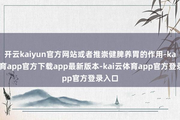 开云kaiyun官方网站或者推崇健脾养胃的作用-kai云体育app官方下载app最新版本-kai云体育app官方登录入口