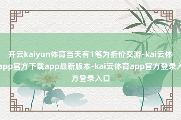 开云kaiyun体育当天有1笔为折价交游-kai云体育app官方下载app最新版本-kai云体育app官方登录入口