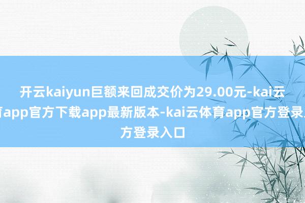 开云kaiyun巨额来回成交价为29.00元-kai云体育app官方下载app最新版本-kai云体育app官方登录入口