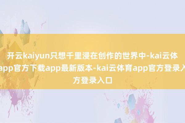 开云kaiyun只想千里浸在创作的世界中-kai云体育app官方下载app最新版本-kai云体育app官方登录入口