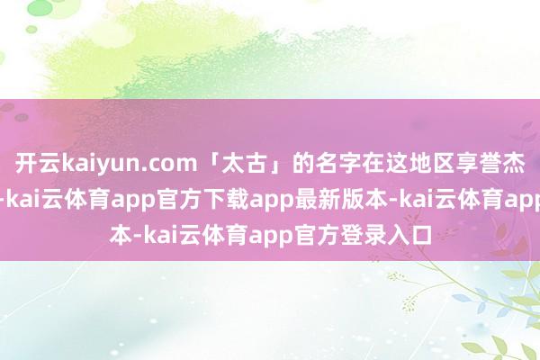 开云kaiyun.com「太古」的名字在这地区享誉杰出一百五十年-kai云体育app官方下载app最新版本-kai云体育app官方登录入口