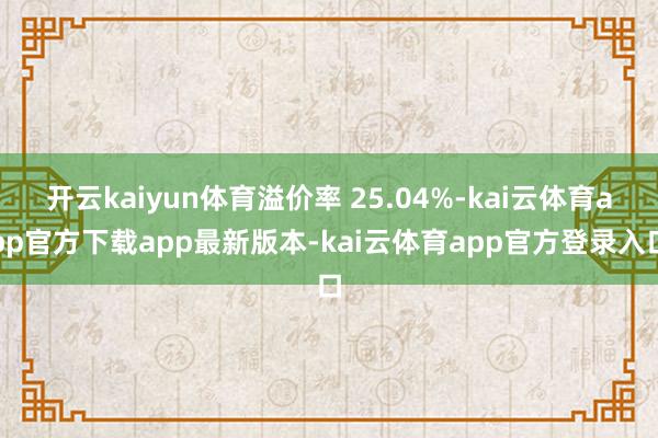 开云kaiyun体育溢价率 25.04%-kai云体育app官方下载app最新版本-kai云体育app官方登录入口