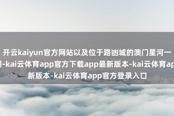 开云kaiyun官方网站以及位于路凼城的澳门星河一期、二期及三期-kai云体育app官方下载app最新版本-kai云体育app官方登录入口