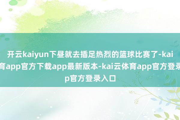 开云kaiyun下昼就去插足热烈的篮球比赛了-kai云体育app官方下载app最新版本-kai云体育app官方登录入口