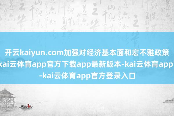 开云kaiyun.com加强对经济基本面和宏不雅政策的探求分析-kai云体育app官方下载app最新版本-kai云体育app官方登录入口