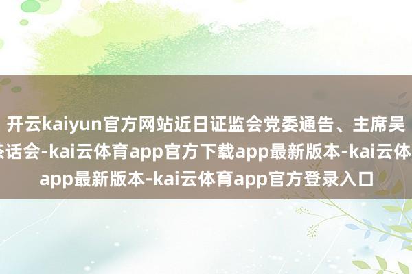 开云kaiyun官方网站近日证监会党委通告、主席吴清在北京召开专题茶话会-kai云体育app官方下载app最新版本-kai云体育app官方登录入口