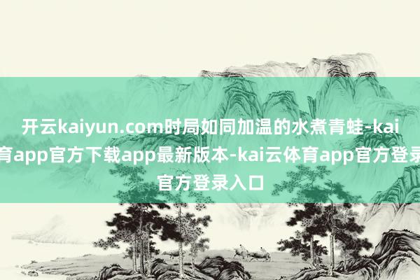 开云kaiyun.com时局如同加温的水煮青蛙-kai云体育app官方下载app最新版本-kai云体育app官方登录入口