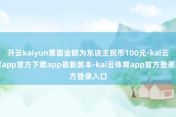开云kaiyun票面金额为东谈主民币100元-kai云体育app官方下载app最新版本-kai云体育app官方登录入口