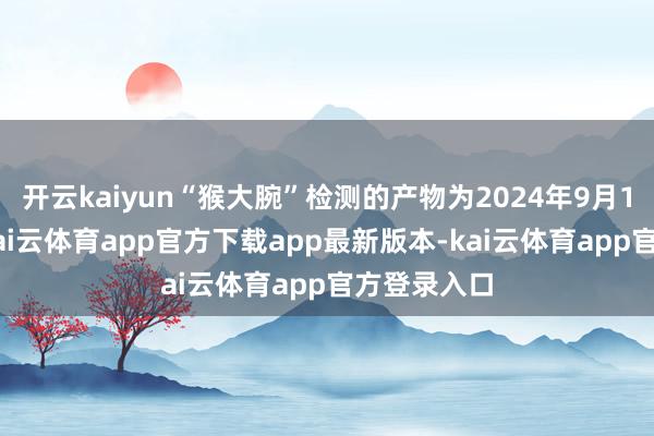 开云kaiyun“猴大腕”检测的产物为2024年9月13日分娩-kai云体育app官方下载app最新版本-kai云体育app官方登录入口