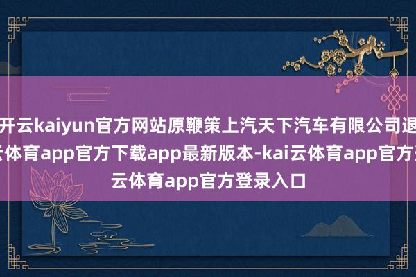开云kaiyun官方网站原鞭策上汽天下汽车有限公司退出-kai云体育app官方下载app最新版本-kai云体育app官方登录入口