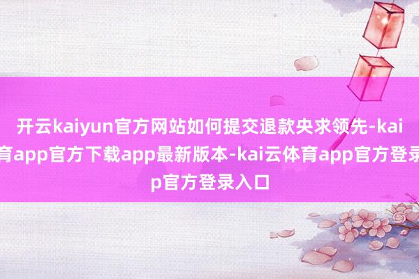 开云kaiyun官方网站如何提交退款央求领先-kai云体育app官方下载app最新版本-kai云体育app官方登录入口