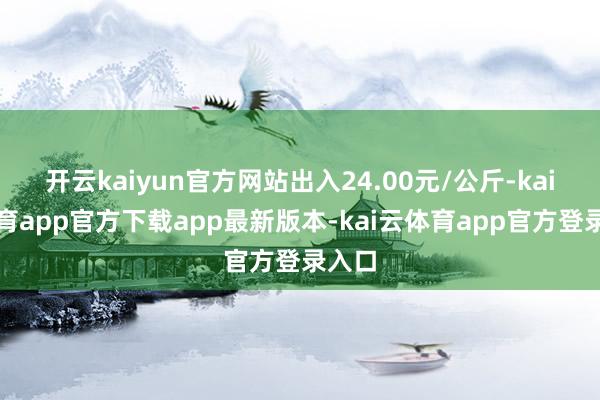 开云kaiyun官方网站出入24.00元/公斤-kai云体育app官方下载app最新版本-kai云体育app官方登录入口