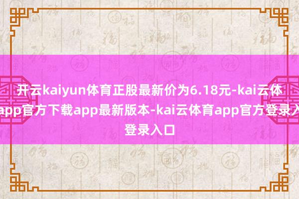 开云kaiyun体育正股最新价为6.18元-kai云体育app官方下载app最新版本-kai云体育app官方登录入口