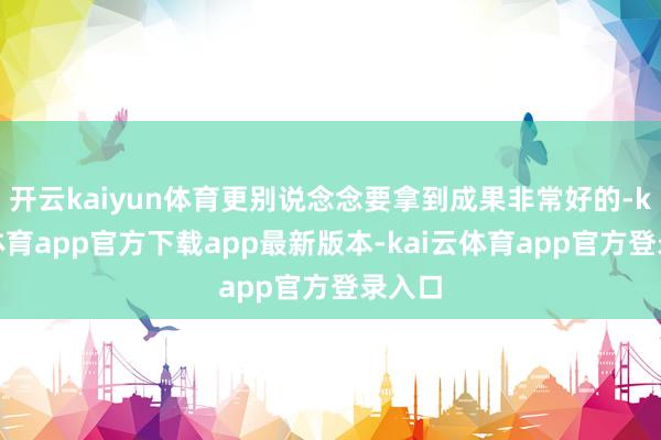 开云kaiyun体育更别说念念要拿到成果非常好的-kai云体育app官方下载app最新版本-kai云体育app官方登录入口