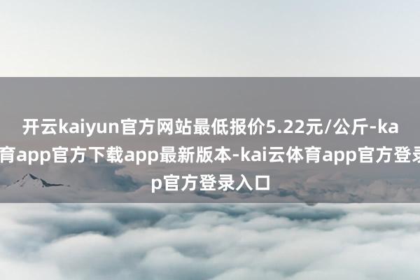 开云kaiyun官方网站最低报价5.22元/公斤-kai云体育app官方下载app最新版本-kai云体育app官方登录入口