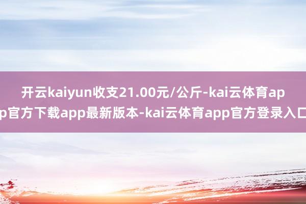 开云kaiyun收支21.00元/公斤-kai云体育app官方下载app最新版本-kai云体育app官方登录入口