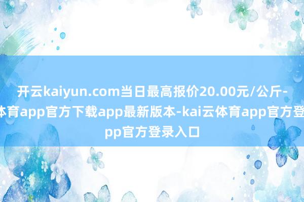 开云kaiyun.com当日最高报价20.00元/公斤-kai云体育app官方下载app最新版本-kai云体育app官方登录入口
