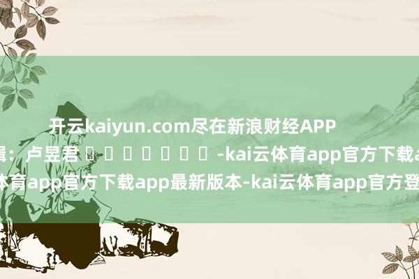 开云kaiyun.com尽在新浪财经APP 职守剪辑:卢昱君 -kai云体育app官方下载app最新版本-kai云体育app官方登录入口
