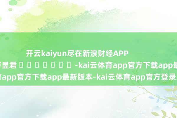 开云kaiyun尽在新浪财经APP 株连剪辑:卢昱君 -kai云体育app官方下载app最新版本-kai云体育app官方登录入口