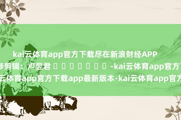 kai云体育app官方下载尽在新浪财经APP            						牵涉剪辑：卢昱君 							-kai云体育app官方下载app最新版本-kai云体育app官方登录入口