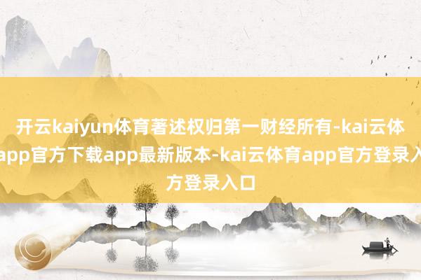 开云kaiyun体育著述权归第一财经所有-kai云体育app官方下载app最新版本-kai云体育app官方登录入口