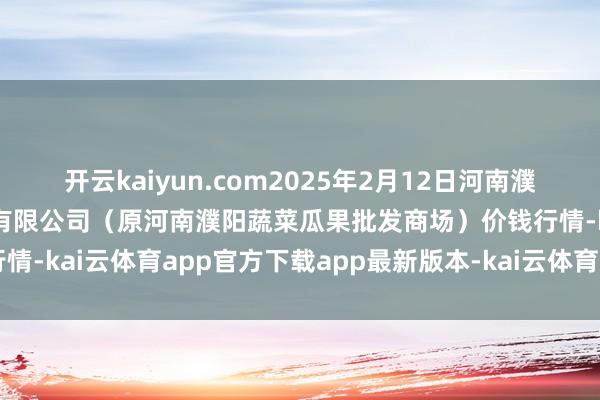 开云kaiyun.com2025年2月12日河南濮阳宏进农副产物批发商场有限公司(原河南濮阳蔬菜瓜果批发商场)价钱行情-kai云体育app官方下载app最新版本-kai云体育app官方登录入口
