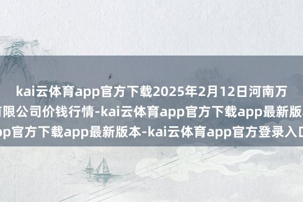 kai云体育app官方下载2025年2月12日河南万邦海外农产物物流股份有限公司价钱行情-kai云体育app官方下载app最新版本-kai云体育app官方登录入口