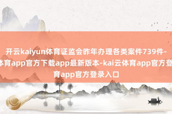 开云kaiyun体育证监会昨年办理各类案件739件-kai云体育app官方下载app最新版本-kai云体育app官方登录入口